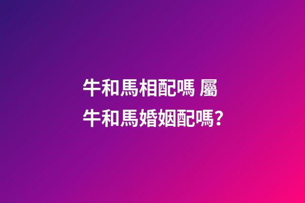 牛和馬相配嗎 屬牛和馬婚姻配嗎？-第1張-觀點(diǎn)-玄機(jī)派